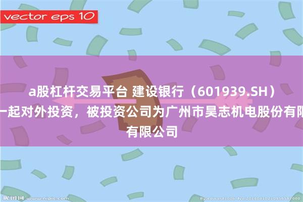 a股杠杆交易平台 建设银行（601939.SH）新增一起对外投资，被投资公司为广州市昊志机电股份有限公司