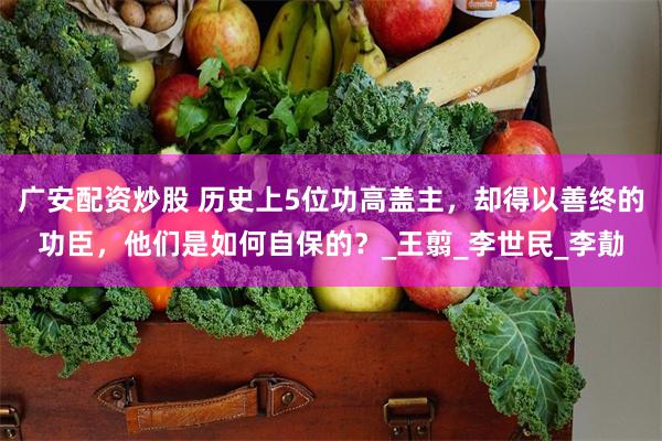 广安配资炒股 历史上5位功高盖主，却得以善终的功臣，他们是如何自保的？_王翦_李世民_李勣