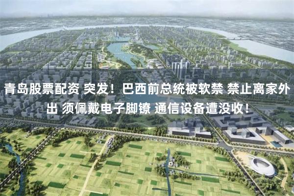 青岛股票配资 突发！巴西前总统被软禁 禁止离家外出 须佩戴电子脚镣 通信设备遭没收！