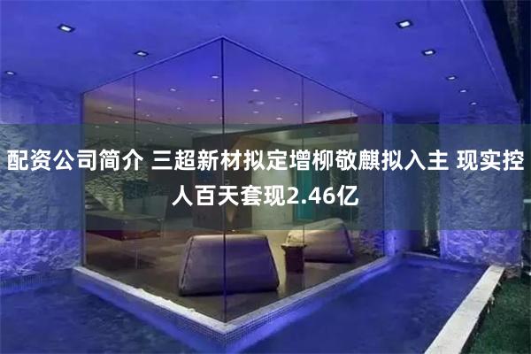 配资公司简介 三超新材拟定增柳敬麒拟入主 现实控人百天套现2.46亿
