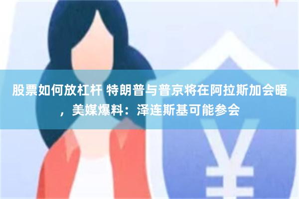 股票如何放杠杆 特朗普与普京将在阿拉斯加会晤，美媒爆料：泽连斯基可能参会