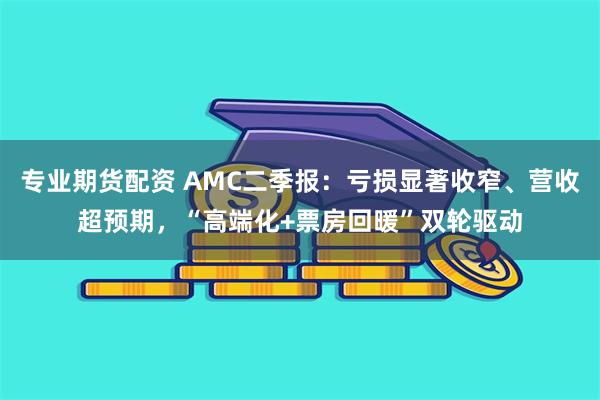 专业期货配资 AMC二季报：亏损显著收窄、营收超预期，“高端化+票房回暖”双轮驱动