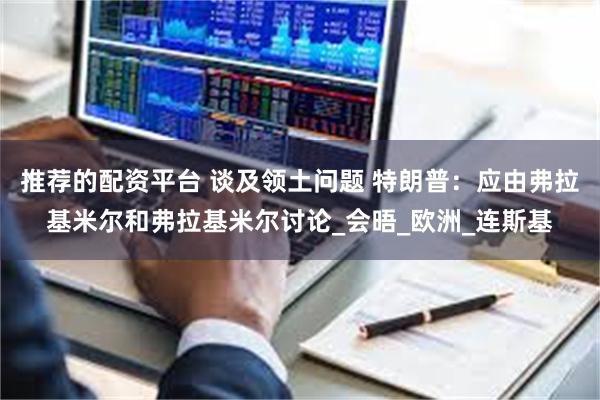 推荐的配资平台 谈及领土问题 特朗普：应由弗拉基米尔和弗拉基米尔讨论_会晤_欧洲_连斯基