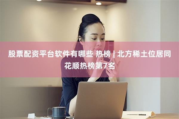 股票配资平台软件有哪些 热榜 | 北方稀土位居同花顺热榜第7名