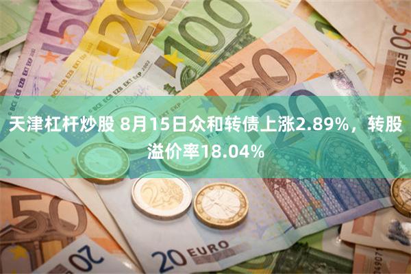 天津杠杆炒股 8月15日众和转债上涨2.89%，转股溢价率18.04%