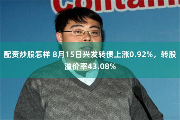 配资炒股怎样 8月15日兴发转债上涨0.92%，转股溢价率43.08%