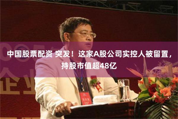中国股票配资 突发！这家A股公司实控人被留置，持股市值超48亿