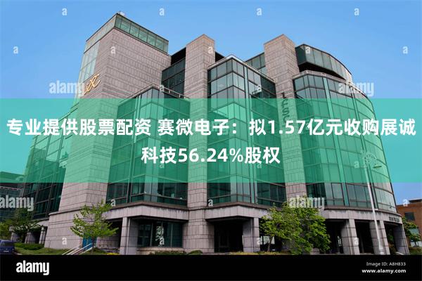 专业提供股票配资 赛微电子：拟1.57亿元收购展诚科技56.24%股权