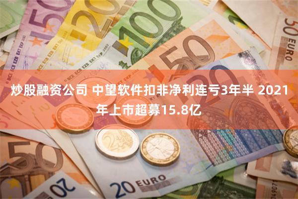 炒股融资公司 中望软件扣非净利连亏3年半 2021年上市超募15.8亿