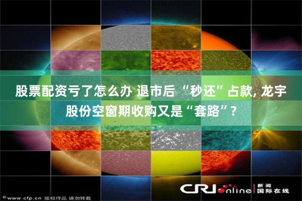 股票配资亏了怎么办 退市后 “秒还”占款, 龙宇股份空窗期收购又是“套路”?