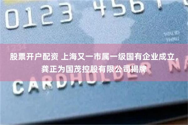 股票开户配资 上海又一市属一级国有企业成立,龚正为国茂控股有限公司揭牌