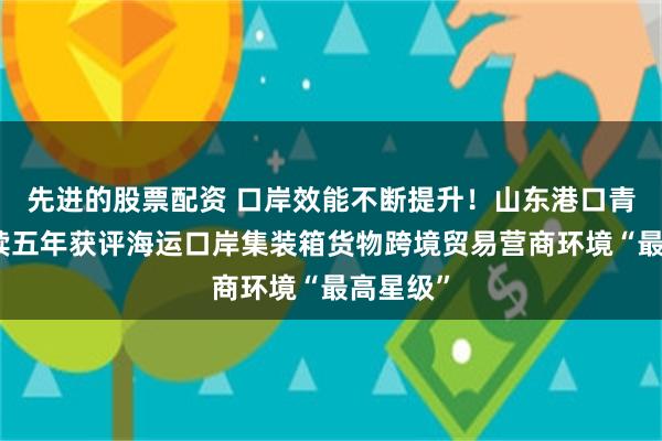 先进的股票配资 口岸效能不断提升！山东港口青岛港连续五年获评海运口岸集装箱货物跨境贸易营商环境“最高星级”