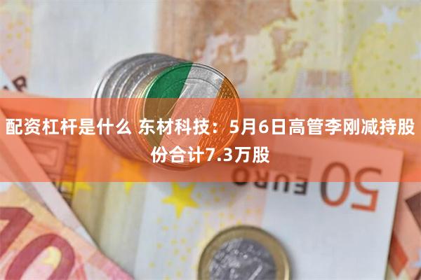 配资杠杆是什么 东材科技：5月6日高管李刚减持股份合计7.3万股