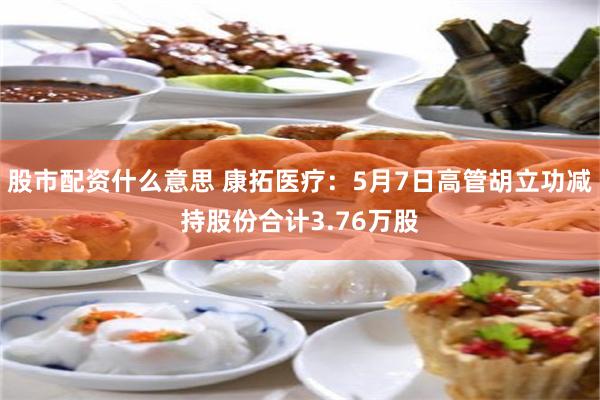 股市配资什么意思 康拓医疗：5月7日高管胡立功减持股份合计3.76万股