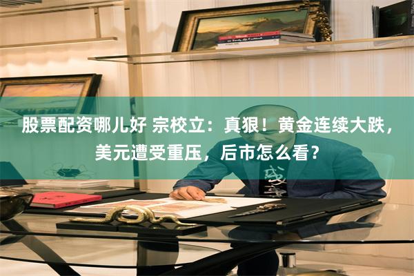 股票配资哪儿好 宗校立：真狠！黄金连续大跌，美元遭受重压，后市怎么看？