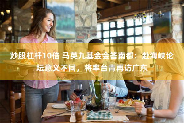 炒股杠杆10倍 马英九基金会答南都:赴海峡论坛意义不同,将率台青再访广东