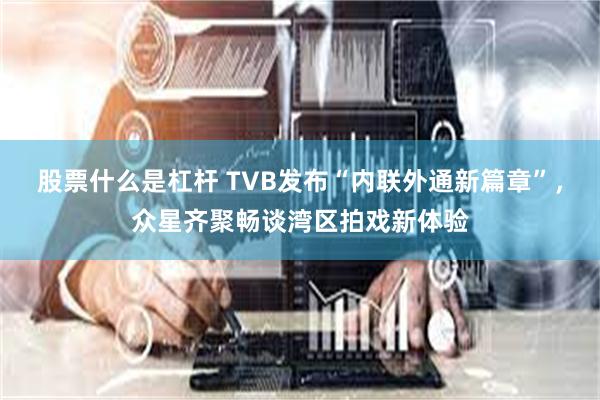 股票什么是杠杆 TVB发布“内联外通新篇章”，众星齐聚畅谈湾区拍戏新体验