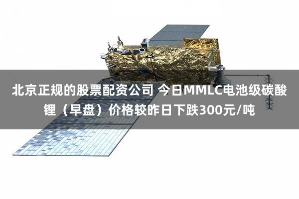 北京正规的股票配资公司 今日MMLC电池级碳酸锂（早盘）价格较昨日下跌300元/吨