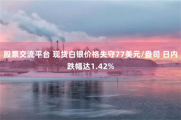股票交流平台 现货白银价格失守77美元/盎司 日内跌幅达1.42%