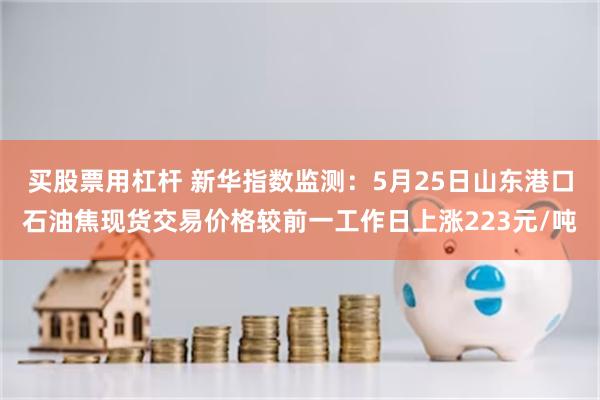 买股票用杠杆 新华指数监测：5月25日山东港口石油焦现货交易价格较前一工作日上涨223元/吨