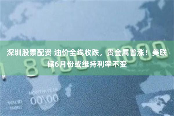 深圳股票配资 油价全线收跌，贵金属普涨！美联储6月份或维持利率不变