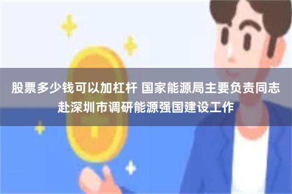 股票多少钱可以加杠杆 国家能源局主要负责同志赴深圳市调研能源强国建设工作