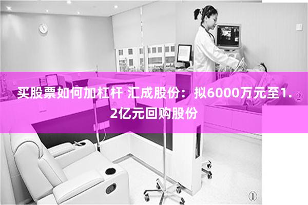 买股票如何加杠杆 汇成股份：拟6000万元至1.2亿元回购股份
