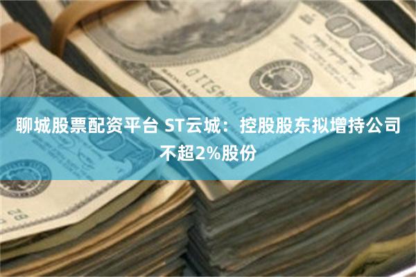 聊城股票配资平台 ST云城：控股股东拟增持公司不超2%股份