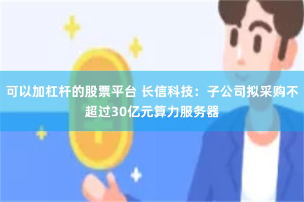 可以加杠杆的股票平台 长信科技：子公司拟采购不超过30亿元算力服务器