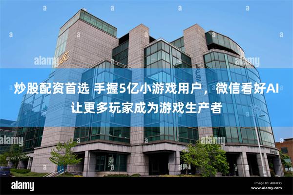 炒股配资首选 手握5亿小游戏用户，微信看好AI让更多玩家成为游戏生产者
