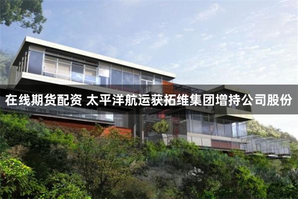 在线期货配资 太平洋航运获拓维集团增持公司股份