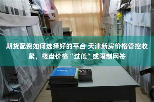 期货配资如何选择好的平台 天津新房价格管控收紧,楼盘价格“过低”或限制网签