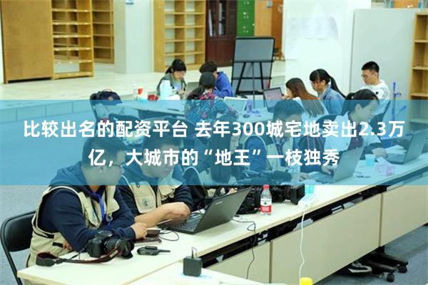 比较出名的配资平台 去年300城宅地卖出2.3万亿，大城市的“地王”一枝独秀