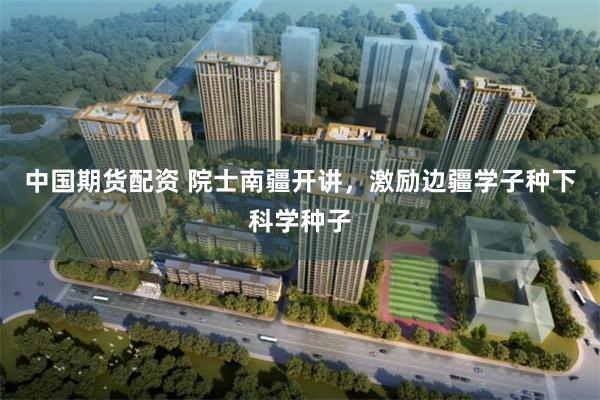 中国期货配资 院士南疆开讲，激励边疆学子种下科学种子