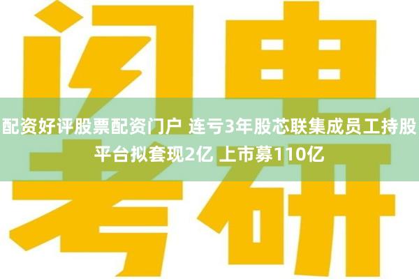 配资好评股票配资门户 连亏3年股芯联集成员工持股平台拟套现2亿 上市募110亿