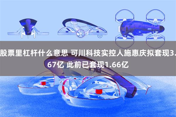 股票里杠杆什么意思 可川科技实控人施惠庆拟套现3.67亿 此前已套现1.66亿