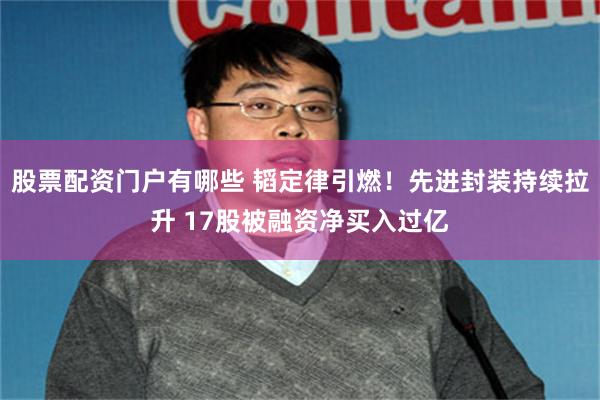 股票配资门户有哪些 韬定律引燃！先进封装持续拉升 17股被融资净买入过亿