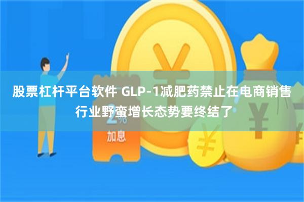 股票杠杆平台软件 GLP-1减肥药禁止在电商销售 行业野蛮增长态势要终结了