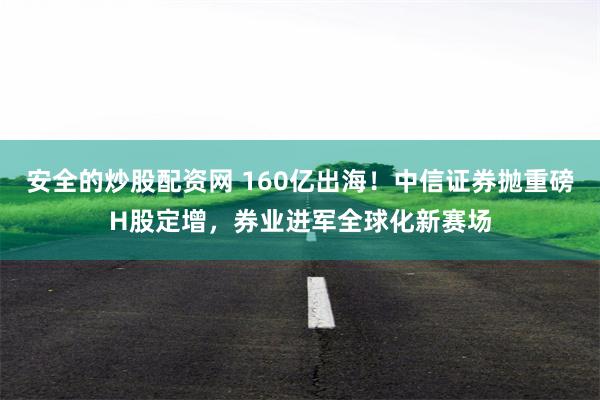 安全的炒股配资网 160亿出海！中信证券抛重磅H股定增，券业进军全球化新赛场
