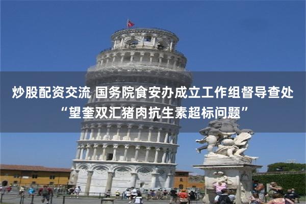 炒股配资交流 国务院食安办成立工作组督导查处“望奎双汇猪肉抗生素超标问题”