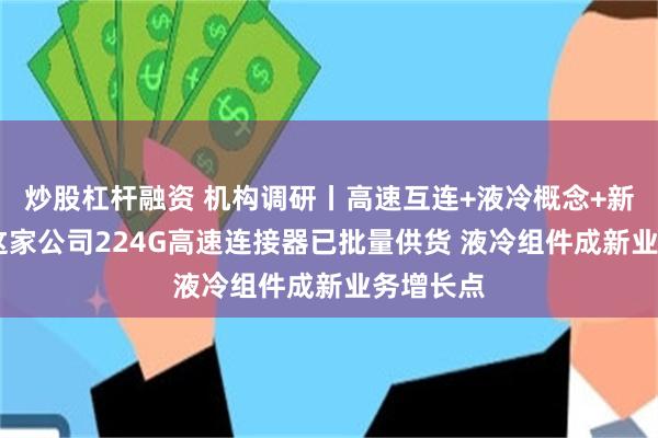 炒股杠杆融资 机构调研丨高速互连+液冷概念+新能源车 这家公司224G高速连接器已批量供货 液冷组件成新业务增长点