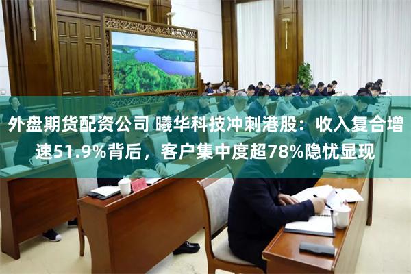外盘期货配资公司 曦华科技冲刺港股：收入复合增速51.9%背后，客户集中度超78%隐忧显现