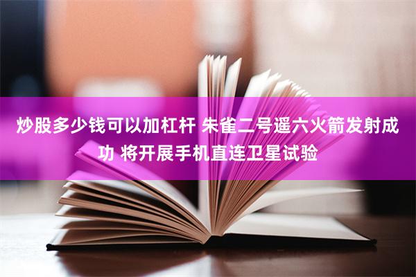 炒股多少钱可以加杠杆 朱雀二号遥六火箭发射成功 将开展手机直连卫星试验