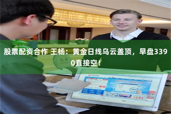 股票配资合作 王杨：黄金日线乌云盖顶，早盘3390直接空！