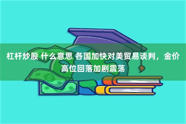 杠杆炒股 什么意思 各国加快对美贸易谈判，金价高位回落加剧震荡