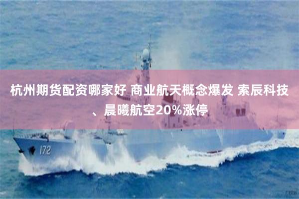 杭州期货配资哪家好 商业航天概念爆发 索辰科技、晨曦航空20%涨停