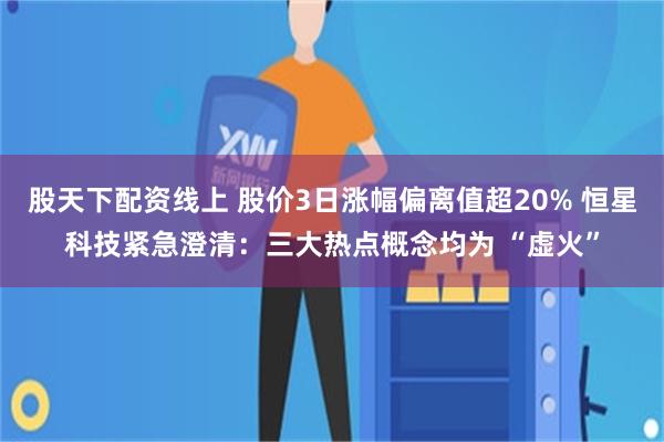 股天下配资线上 股价3日涨幅偏离值超20% 恒星科技紧急澄清:三大热点概念均为 “虚火”