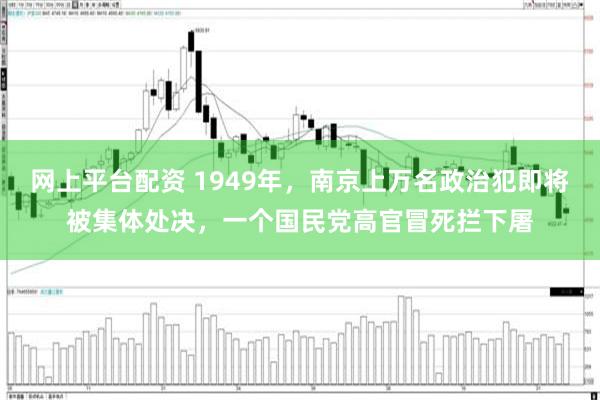 网上平台配资 1949年，南京上万名政治犯即将被集体处决，一个国民党高官冒死拦下屠