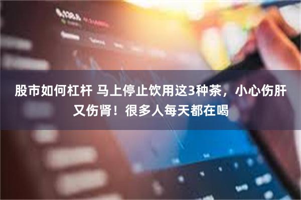 股市如何杠杆 马上停止饮用这3种茶，小心伤肝又伤肾！很多人每天都在喝