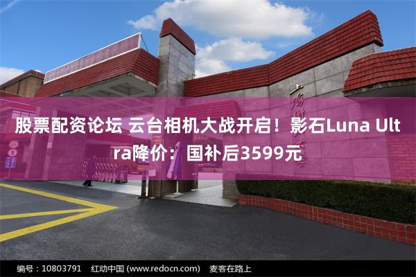 股票配资论坛 云台相机大战开启!影石Luna Ultra降价:国补后3599元